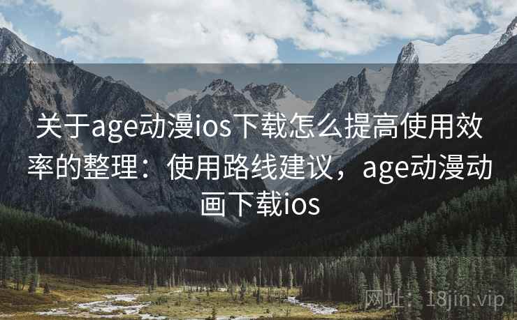 关于age动漫ios下载怎么提高使用效率的整理：使用路线建议，age动漫动画下载ios