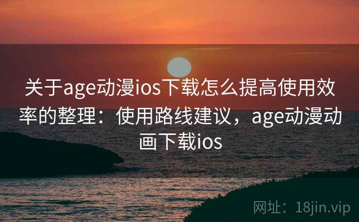 关于age动漫ios下载怎么提高使用效率的整理：使用路线建议，age动漫动画下载ios