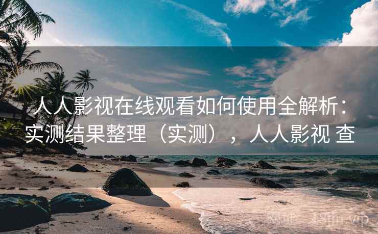 人人影视在线观看如何使用全解析：实测结果整理（实测），人人影视 查