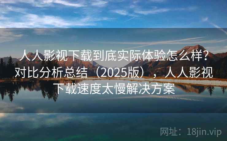 人人影视下载到底实际体验怎么样？对比分析总结（2025版），人人影视下载速度太慢解决方案