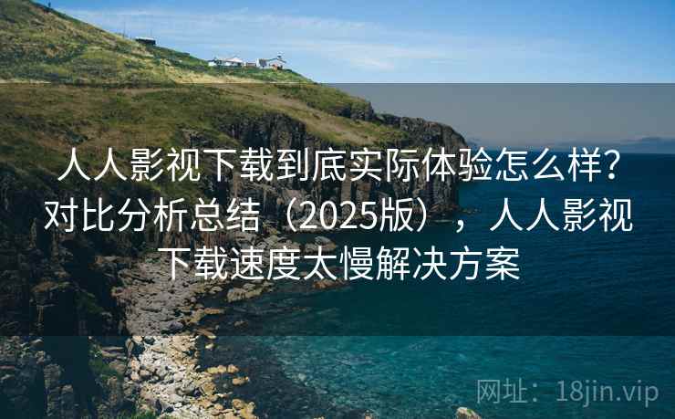 人人影视下载到底实际体验怎么样？对比分析总结（2025版），人人影视下载速度太慢解决方案