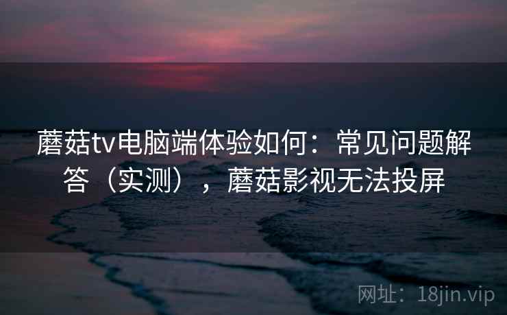 蘑菇tv电脑端体验如何：常见问题解答（实测），蘑菇影视无法投屏
