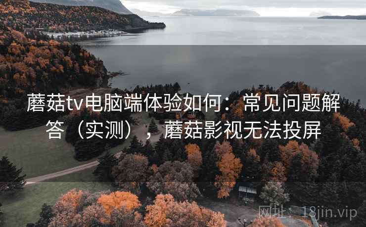 蘑菇tv电脑端体验如何：常见问题解答（实测），蘑菇影视无法投屏
