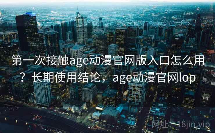 第一次接触age动漫官网版入口怎么用？长期使用结论，age动漫官网lop