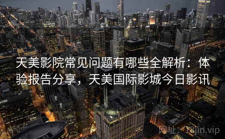天美影院常见问题有哪些全解析：体验报告分享，天美国际影城今日影讯