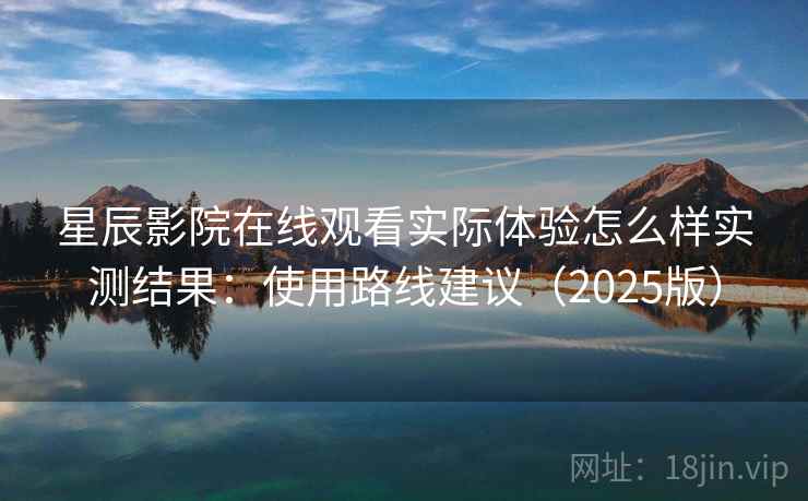 星辰影院在线观看实际体验怎么样实测结果：使用路线建议（2025版）