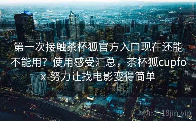 第一次接触茶杯狐官方入口现在还能不能用？使用感受汇总，茶杯狐cupfox-努力让找电影变得简单