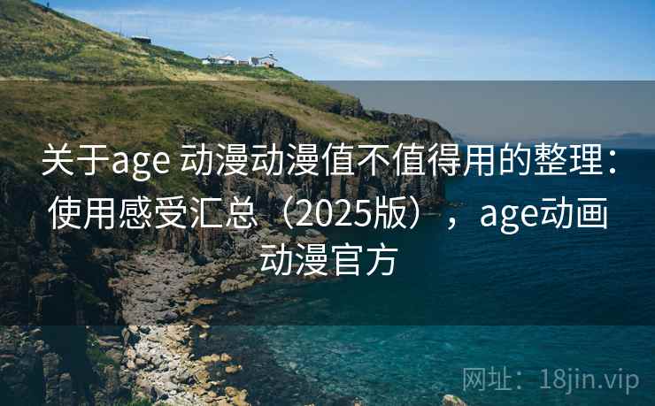 关于age 动漫动漫值不值得用的整理：使用感受汇总（2025版），age动画动漫官方