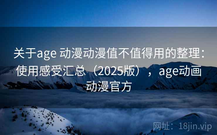 关于age 动漫动漫值不值得用的整理：使用感受汇总（2025版），age动画动漫官方