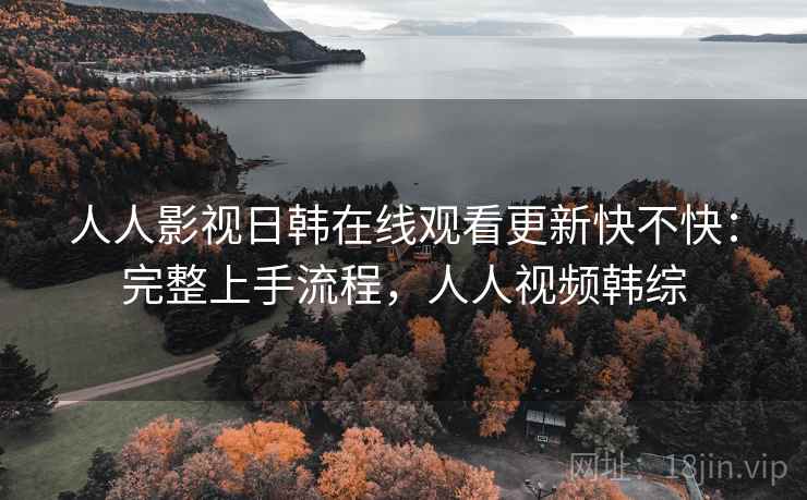人人影视日韩在线观看更新快不快：完整上手流程，人人视频韩综