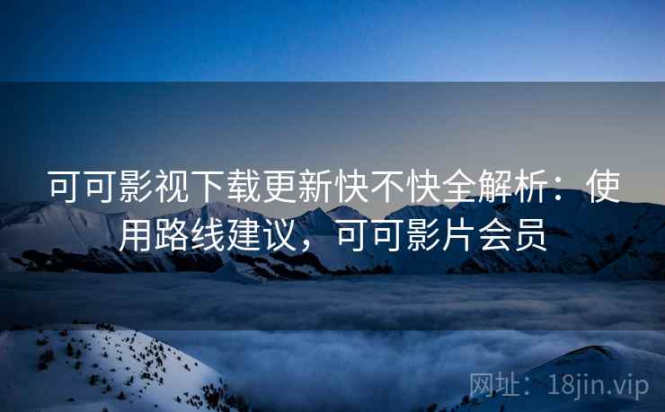 可可影视下载更新快不快全解析：使用路线建议，可可影片会员