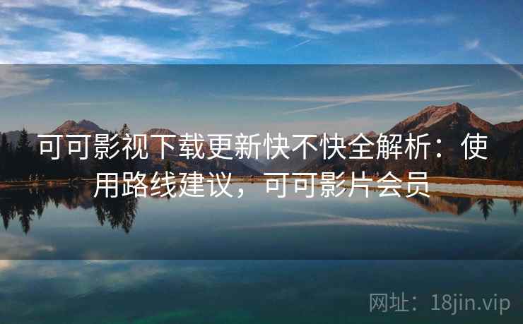 可可影视下载更新快不快全解析：使用路线建议，可可影片会员