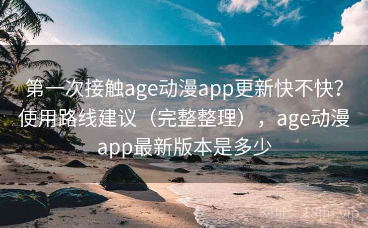第一次接触age动漫app更新快不快？使用路线建议（完整整理），age动漫app最新版本是多少
