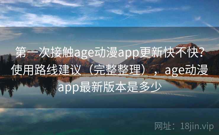 第一次接触age动漫app更新快不快？使用路线建议（完整整理），age动漫app最新版本是多少
