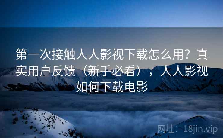第一次接触人人影视下载怎么用？真实用户反馈（新手必看），人人影视如何下载电影