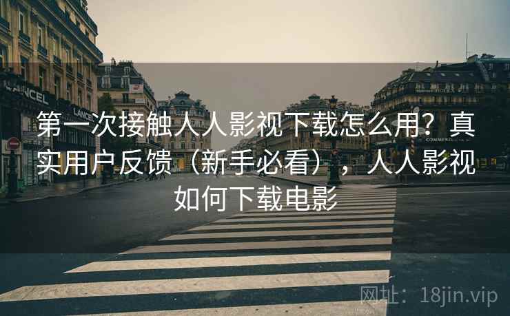 第一次接触人人影视下载怎么用？真实用户反馈（新手必看），人人影视如何下载电影