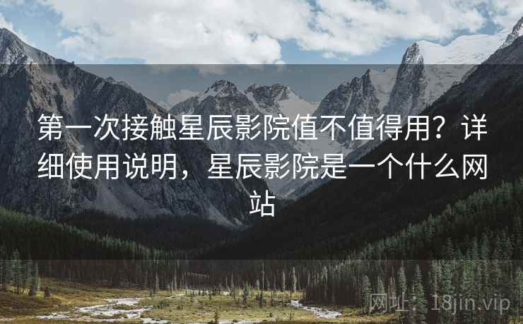 第一次接触星辰影院值不值得用？详细使用说明，星辰影院是一个什么网站