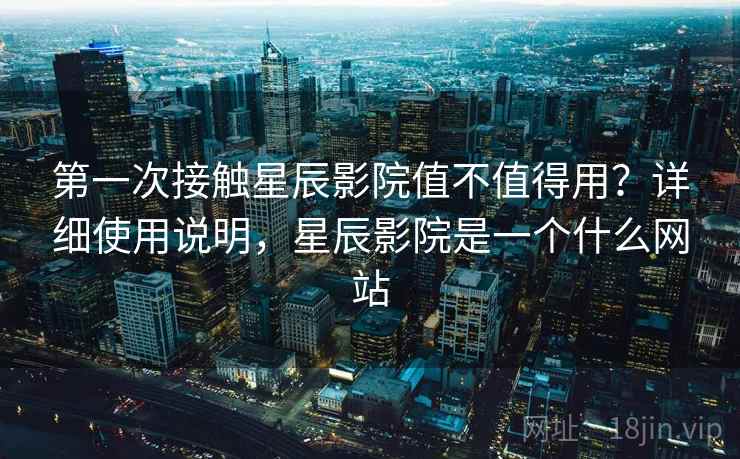 第一次接触星辰影院值不值得用？详细使用说明，星辰影院是一个什么网站