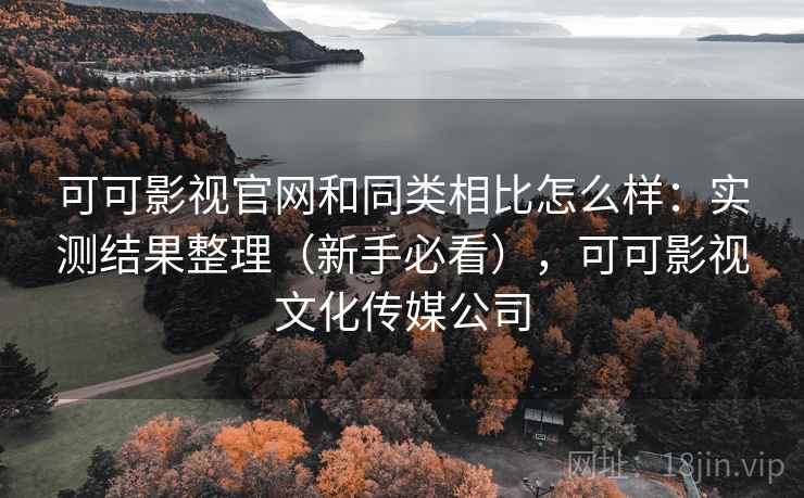 可可影视官网和同类相比怎么样：实测结果整理（新手必看），可可影视文化传媒公司