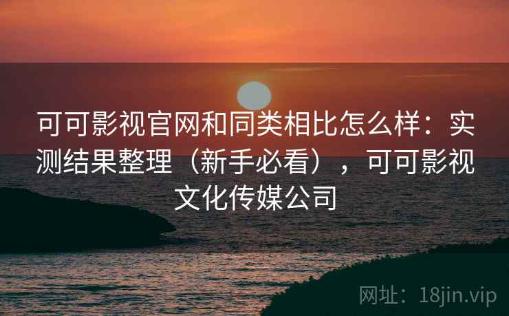 可可影视官网和同类相比怎么样：实测结果整理（新手必看），可可影视文化传媒公司